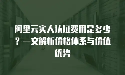 阿里云实人认证费用是多少？一文解析价格体系与价值优势