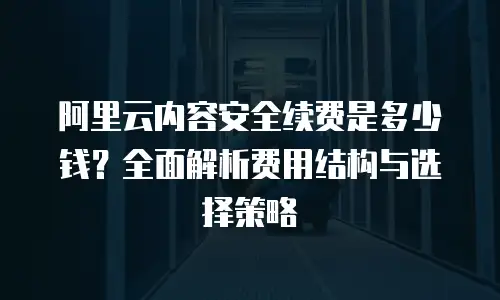 阿里云内容安全续费是多少钱？全面解析费用结构与选择策略
