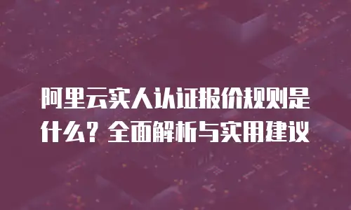 阿里云实人认证报价规则是什么？全面解析与实用建议