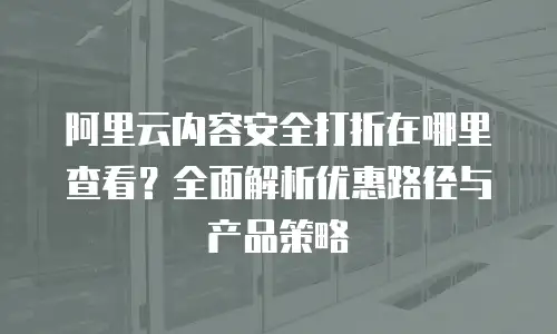 阿里云内容安全打折在哪里查看？全面解析优惠路径与产品策略