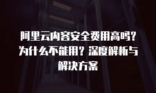 阿里云内容安全费用高吗？为什么不能用？深度解析与解决方案