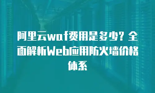 阿里云waf费用是多少？全面解析Web应用防火墙价格体系