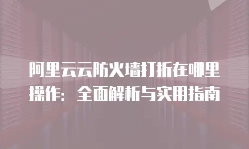 阿里云云防火墙打折在哪里操作：全面解析与实用指南