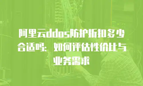 阿里云ddos防护折扣多少合适吗：如何评估性价比与业务需求