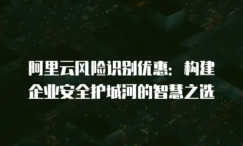 阿里云风险识别优惠：构建企业安全护城河的智慧之选