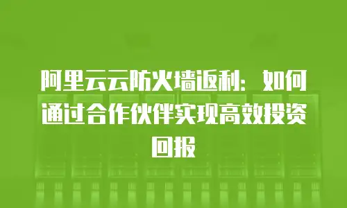 阿里云云防火墙返利：如何通过合作伙伴实现高效投资回报