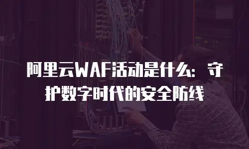 阿里云WAF活动是什么：守护数字时代的安全防线