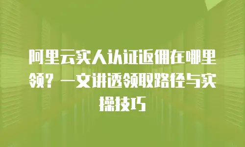 阿里云实人认证返佣在哪里领？一文讲透领取路径与实操技巧