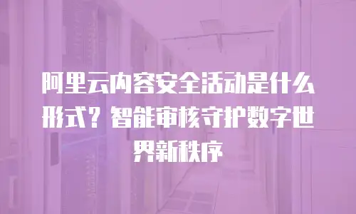 阿里云内容安全活动是什么形式？智能审核守护数字世界新秩序