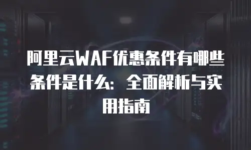 阿里云WAF优惠条件有哪些条件是什么：全面解析与实用指南