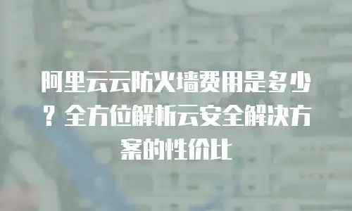 阿里云云防火墙费用是多少？全方位解析云安全解决方案的性价比
