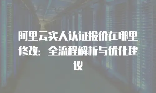 阿里云实人认证报价在哪里修改：全流程解析与优化建议