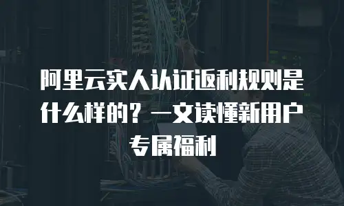 阿里云实人认证返利规则是什么样的？一文读懂新用户专属福利