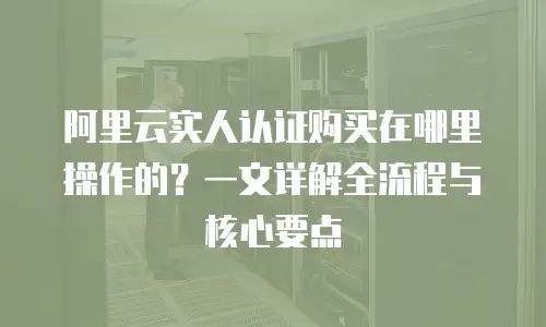 阿里云实人认证购买在哪里操作的？一文详解全流程与核心要点