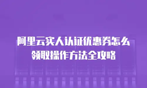 阿里云实人认证优惠券怎么领取操作方法全攻略