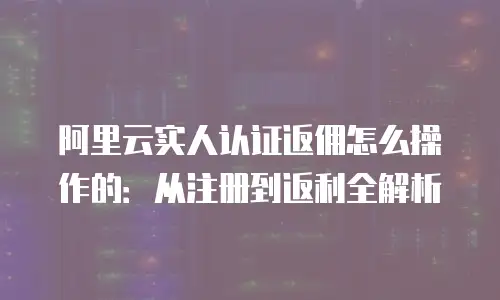 阿里云实人认证返佣怎么操作的：从注册到返利全解析