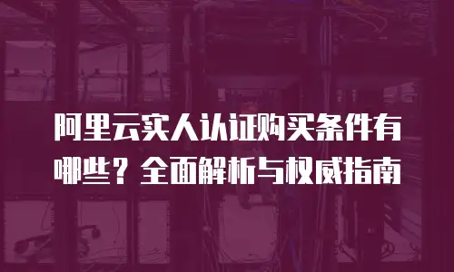 阿里云实人认证购买条件有哪些？全面解析与权威指南