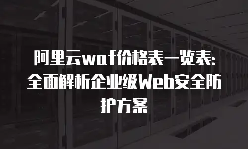 阿里云waf价格表一览表：全面解析企业级Web安全防护方案