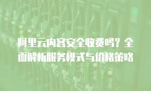 阿里云内容安全收费吗？全面解析服务模式与价格策略