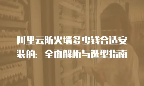 阿里云防火墙多少钱合适安装的：全面解析与选型指南