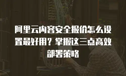 阿里云内容安全报价怎么设置最好用？掌握这三点高效部署策略