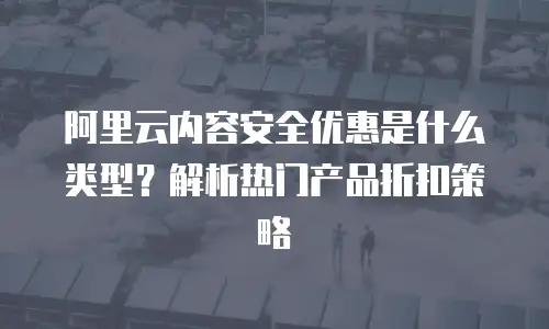 阿里云内容安全优惠是什么类型？解析热门产品折扣策略