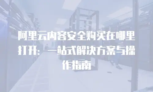 阿里云内容安全购买在哪里打开：一站式解决方案与操作指南