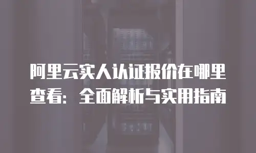 阿里云实人认证报价在哪里查看：全面解析与实用指南