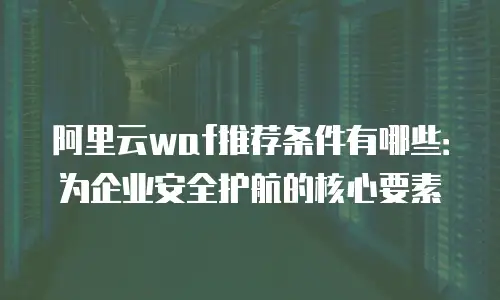 阿里云waf推荐条件有哪些：为企业安全护航的核心要素