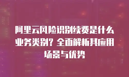 阿里云风险识别续费是什么业务类别？全面解析其应用场景与优势