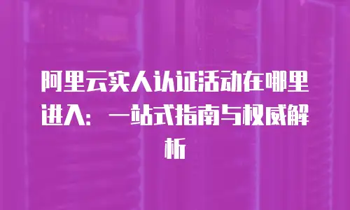阿里云实人认证活动在哪里进入：一站式指南与权威解析