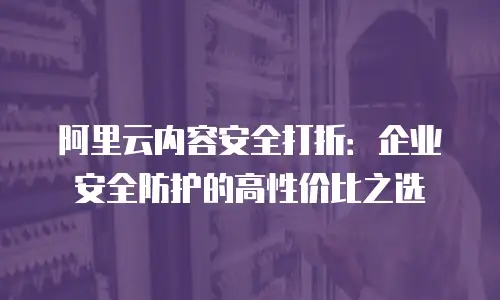 阿里云内容安全打折：企业安全防护的高性价比之选