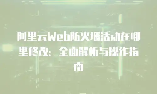 阿里云Web防火墙活动在哪里修改：全面解析与操作指南