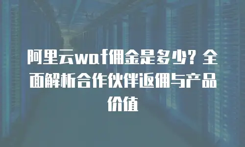 阿里云waf佣金是多少？全面解析合作伙伴返佣与产品价值