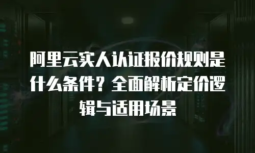 阿里云实人认证报价规则是什么条件？全面解析定价逻辑与适用场景