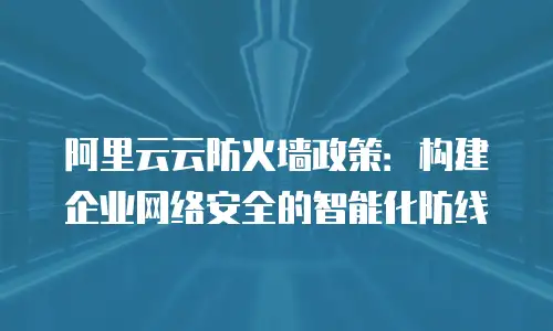 阿里云云防火墙政策：构建企业网络安全的智能化防线