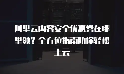 阿里云内容安全优惠券在哪里领？全方位指南助你轻松上云