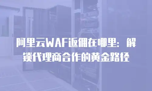 阿里云WAF返佣在哪里：解锁代理商合作的黄金路径