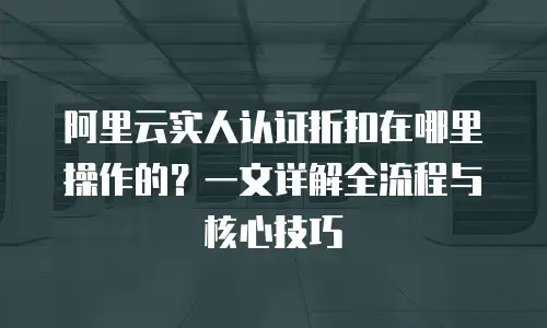 阿里云实人认证折扣在哪里操作的？一文详解全流程与核心技巧