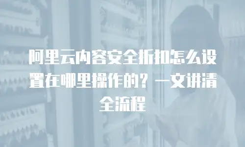 阿里云内容安全折扣怎么设置在哪里操作的？一文讲清全流程