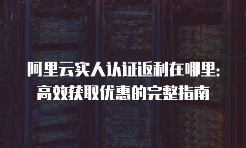 阿里云实人认证返利在哪里：高效获取优惠的完整指南