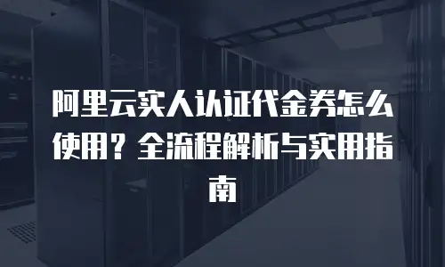 阿里云实人认证代金券怎么使用？全流程解析与实用指南