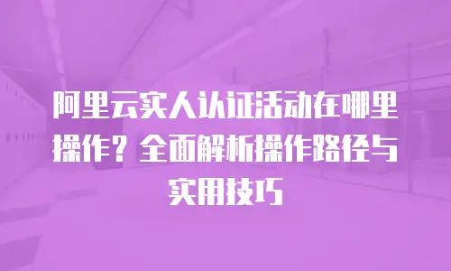 阿里云实人认证活动在哪里操作？全面解析操作路径与实用技巧