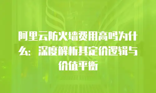 阿里云防火墙费用高吗为什么：深度解析其定价逻辑与价值平衡