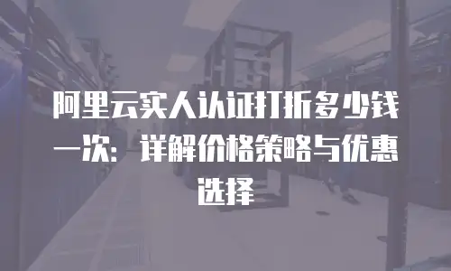 阿里云实人认证打折多少钱一次：详解价格策略与优惠选择