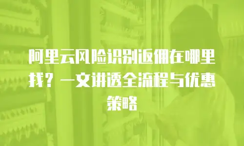 阿里云风险识别返佣在哪里找？一文讲透全流程与优惠策略