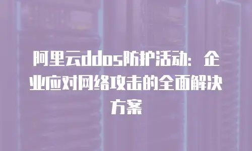 阿里云ddos防护活动：企业应对网络攻击的全面解决方案