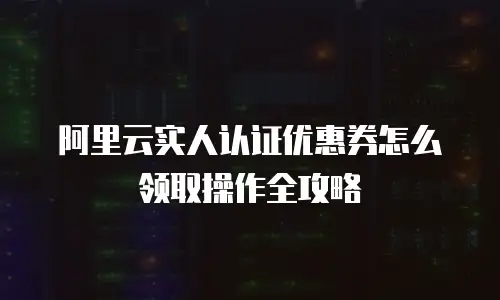 阿里云实人认证优惠券怎么领取操作全攻略