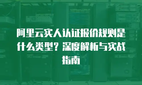 阿里云实人认证报价规则是什么类型？深度解析与实战指南
