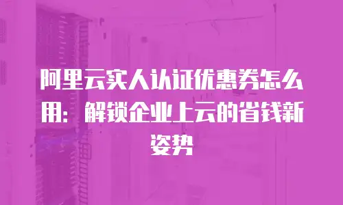 阿里云实人认证优惠券怎么用：解锁企业上云的省钱新姿势